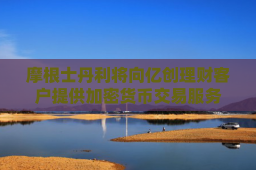 摩根士丹利将向亿创理财客户提供加密货币交易服务