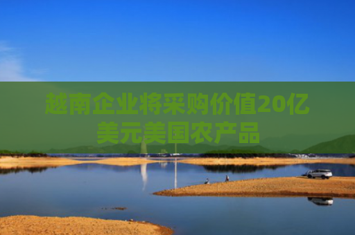 越南企业将采购价值20亿美元美国农产品