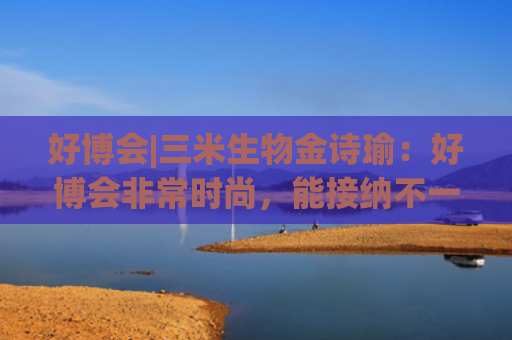 好博会|三米生物金诗瑜：好博会非常时尚，能接纳不一样的人群