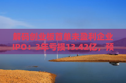 解码创业板首单未盈利企业IPO：3年亏损13.42亿，预计明年扭亏