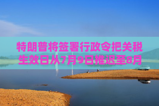 特朗普将签署行政令把关税生效日从7月9日推迟至8月1日
