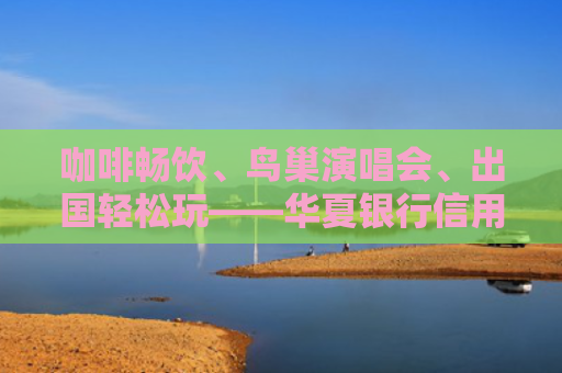 咖啡畅饮、鸟巢演唱会、出国轻松玩——华夏银行信用卡亮相好博会，打造金融场景消费新范式