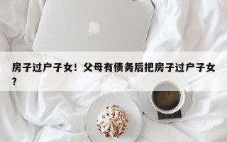 房子过户子女！父母有债务后把房子过户子女？