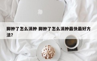 脚肿了怎么消肿 脚肿了怎么消肿最快最好方法？