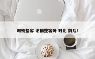 谢楠整容 谢楠整容呀 对比 前后！