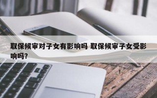 取保候审对子女有影响吗 取保候审子女受影响吗？