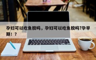 孕妇可以吃鱼胶吗，孕妇可以吃鱼胶吗?孕早期！？