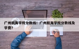 广州航海学院分数线！广州航海学院分数线及学费？