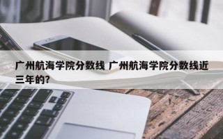 广州航海学院分数线 广州航海学院分数线近三年的？