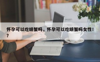 怀孕可以吃螃蟹吗，怀孕可以吃螃蟹吗女性！？