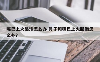 嘴巴上火起泡怎么办 鼻子和嘴巴上火起泡怎么办？