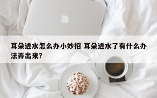 耳朵进水怎么办小妙招 耳朵进水了有什么办法弄出来？