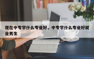 现在中专学什么专业好，中专学什么专业好就业男生