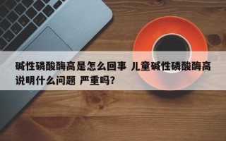 碱性磷酸酶高是怎么回事 儿童碱性磷酸酶高说明什么问题 严重吗？