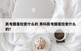 肌电图是检查什么的 男科肌电图是检查什么的？