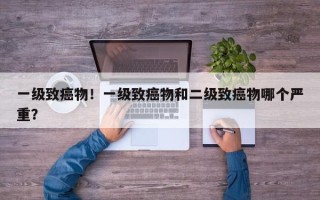 一级致癌物！一级致癌物和二级致癌物哪个严重？