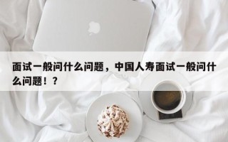 面试一般问什么问题，中国人寿面试一般问什么问题！？