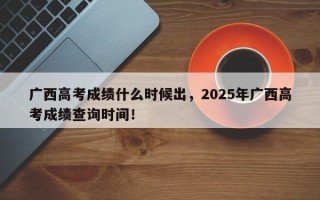 广西高考成绩什么时候出，2025年广西高考成绩查询时间！