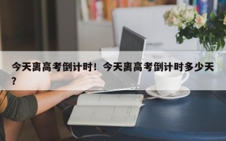 今天离高考倒计时！今天离高考倒计时多少天？