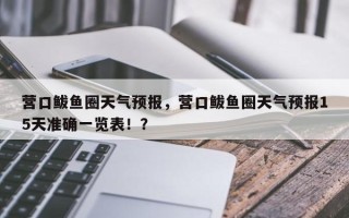 营口鲅鱼圈天气预报，营口鲅鱼圈天气预报15天准确一览表！？