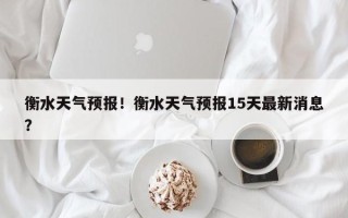 衡水天气预报！衡水天气预报15天最新消息？