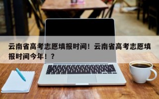 云南省高考志愿填报时间！云南省高考志愿填报时间今年！？