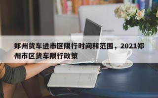 郑州货车进市区限行时间和范围，2021郑州市区货车限行政策