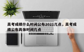 高考成绩什么时间公布2021几点，高考成绩公布具体时间几点