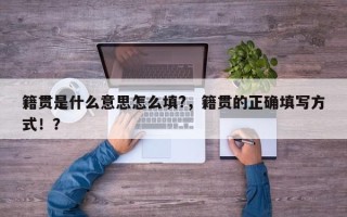 籍贯是什么意思怎么填?，籍贯的正确填写方式！？