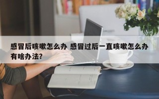 感冒后咳嗽怎么办 感冒过后一直咳嗽怎么办有啥办法？