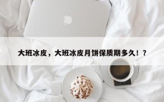 大班冰皮，大班冰皮月饼保质期多久！？