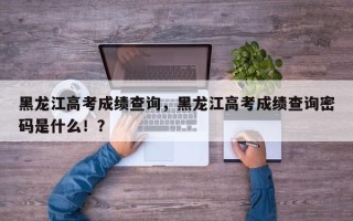 黑龙江高考成绩查询，黑龙江高考成绩查询密码是什么！？