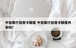 中信银行信用卡额度 中信银行信用卡额度共享吗？