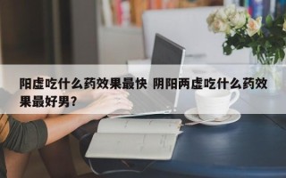 阳虚吃什么药效果最快 阴阳两虚吃什么药效果最好男？