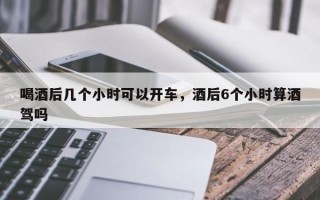 喝酒后几个小时可以开车，酒后6个小时算酒驾吗