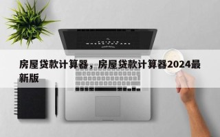 房屋贷款计算器，房屋贷款计算器2024最新版