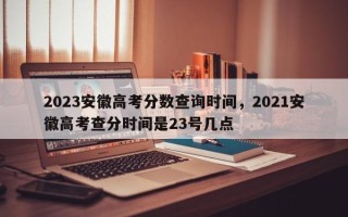 2023安徽高考分数查询时间，2021安徽高考查分时间是23号几点