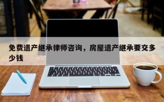 免费遗产继承律师咨询，房屋遗产继承要交多少钱