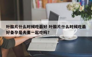 叶酸片什么时候吃最好 叶酸片什么时候吃最好备孕是夫妻一起吃吗？