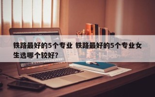 铁路最好的5个专业 铁路最好的5个专业女生选哪个较好？