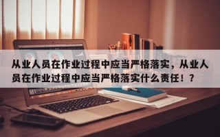 从业人员在作业过程中应当严格落实，从业人员在作业过程中应当严格落实什么责任！？