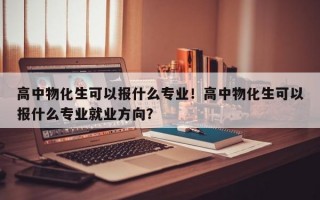 高中物化生可以报什么专业！高中物化生可以报什么专业就业方向？