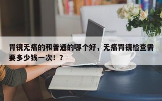 胃镜无痛的和普通的哪个好，无痛胃镜检查需要多少钱一次！？