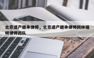 北京遗产继承律师，北京遗产继承律师网林福明律师团队