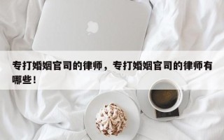 专打婚姻官司的律师，专打婚姻官司的律师有哪些！