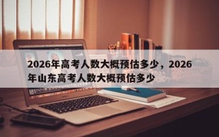 2026年高考人数大概预估多少，2026年山东高考人数大概预估多少