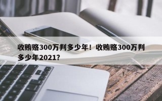 收贿赂300万判多少年！收贿赂300万判多少年2021？