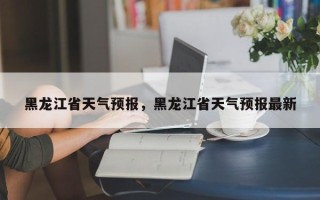 黑龙江省天气预报，黑龙江省天气预报最新