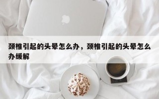 颈椎引起的头晕怎么办，颈椎引起的头晕怎么办缓解