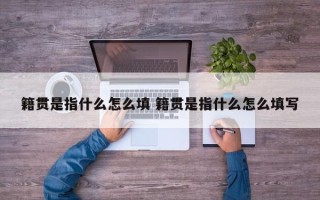 籍贯是指什么怎么填 籍贯是指什么怎么填写